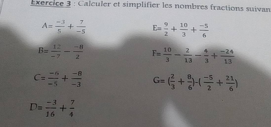 Calculer et simplifier les nombres fractions suivan
A= (-3)/5 + 7/-5 
E= 9/2 + 10/3 + (-5)/6 
B= 12/-7 - (-8)/2 
F= 10/3 - 2/13 - 4/3 + (-24)/13 
C= (-6)/-5 + (-8)/-3 
G=( 2/3 + 8/6 )-( (-5)/2 + 21/6 )
D= (-3)/16 + 7/4 