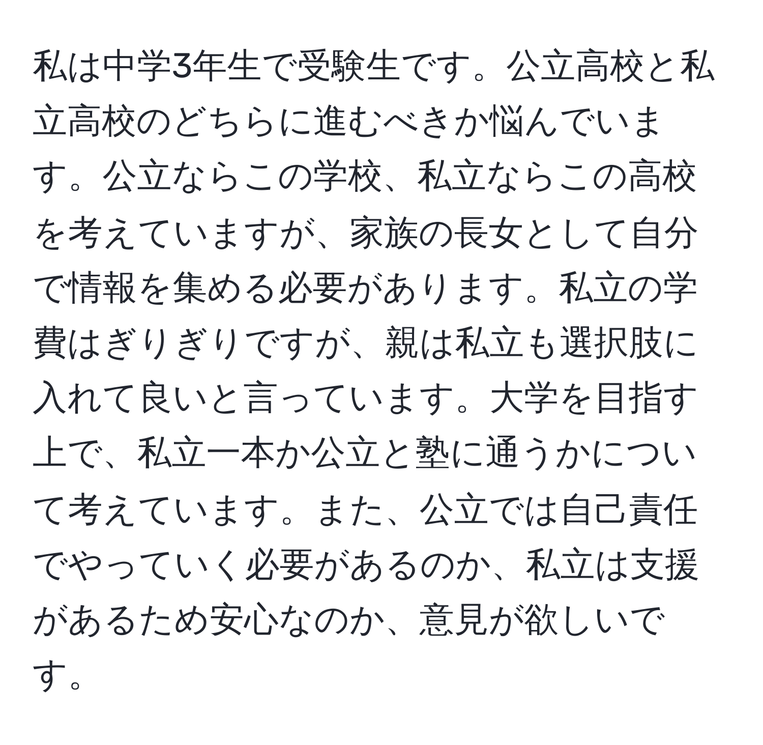 私は中学3年生で受験生です。公立高校と私立高校のどちらに進むべきか悩んでいます。公立ならこの学校、私立ならこの高校を考えていますが、家族の長女として自分で情報を集める必要があります。私立の学費はぎりぎりですが、親は私立も選択肢に入れて良いと言っています。大学を目指す上で、私立一本か公立と塾に通うかについて考えています。また、公立では自己責任でやっていく必要があるのか、私立は支援があるため安心なのか、意見が欲しいです。