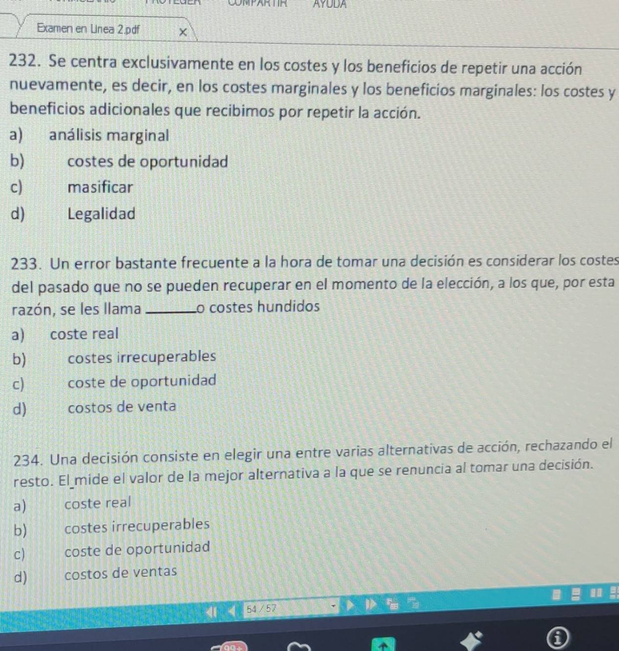 as AYUDA
Examen en Linea 2.pdf
232. Se centra exclusivamente en los costes y los beneficios de repetir una acción
nuevamente, es decir, en los costes marginales y los beneficios marginales: los costes y
beneficios adicionales que recibimos por repetir la acción.
a) análisis marginal
b) costes de oportunidad
c) masificar
d) Legalidad
233. Un error bastante frecuente a la hora de tomar una decisión es considerar los costes
del pasado que no se pueden recuperar en el momento de la elección, a los que, por esta
razón, se les llama _o costes hundidos
a) coste real
b) costes irrecuperables
c) coste de oportunidad
d) costos de venta
234. Una decisión consiste en elegir una entre varias alternativas de acción, rechazando el
resto. El mide el valor de la mejor alternativa a la que se renuncia al tomar una decisión.
a) coste real
b) costes irrecuperables
c) coste de oportunidad