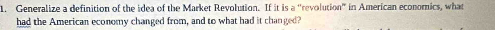 Generalize a definition of the idea of the Market Revolution. If it is a “revolution” in American economics, what 
had the American economy changed from, and to what had it changed?