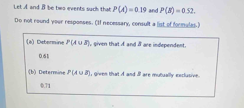 Let A and B be two events such that P(A)=0.19 and P(B)=0.52. 
Do not round your responses. (If necessary, consult a list of formulas.) 
(a) Determine P(A∪ B) , given that A and B are independent.
0.61
(b) Determine P(A∪ B) , given that A and B are mutually exclusive.
0.71