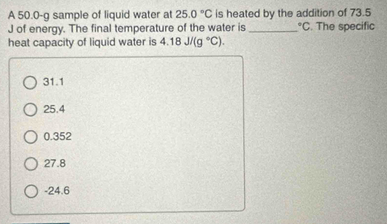 A 50.0-g sample of liquid water at 25.0°C is heated by the addition of 73.5
J of energy. The final temperature of the water is _°C , The specific
heat capacity of liquid water is 4.18J/(g°C).
31.1
25.4
0.352
27.8
-24.6