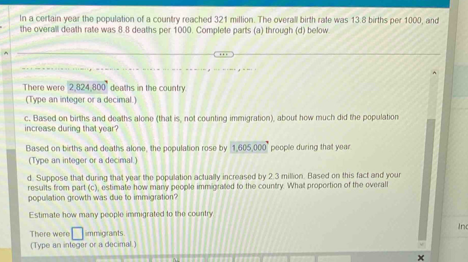 In a certain year the population of a country reached 321 million. The overall birth rate was 13.8 births per 1000, and 
the overall death rate was 8.8 deaths per 1000. Complete parts (a) through (d) below. 
There were 2,824,800 deaths in the country. 
(Type an integer or a decimal.) 
c. Based on births and deaths alone (that is, not counting immigration), about how much did the population 
increase during that year? 
Based on births and deaths alone, the population rose by 1,605,000 people during that year. 
(Type an integer or a decimal.) 
d. Suppose that during that year the population actually increased by 2.3 million. Based on this fact and your 
results from part (c), estimate how many people immigrated to the country. What proportion of the overall 
population growth was due to immigration? 
Estimate how many people immigrated to the country 
In 
There were immigrants. 
(Type an integer or a decimal.)