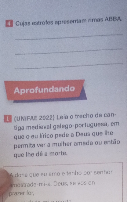 Cujas estrofes apresentam rimas ABBA. 
_ 
_ 
_ 
Aprofundando 
1 (UNIFAE 2022) Leia o trecho da can- 
tiga medieval galego-portuguesa, em 
que o eu lírico pede a Deus que lhe 
permita ver a mulher amada ou então 
que lhe dê a morte. 
A dona que eu amo e tenho por senhor 
amostrade-mi-a, Deus, se vos en 
prazer for,