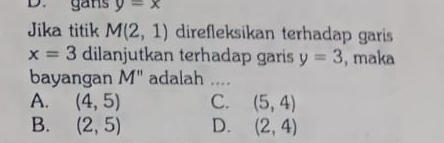 gans y=x
Jika titik M(2,1) direfleksikan terhadap garis
x=3 dilanjutkan terhadap garis y=3 , maka
bayangan M'' adalah_
A. (4,5) C. (5,4)
B. (2,5) D. (2,4)