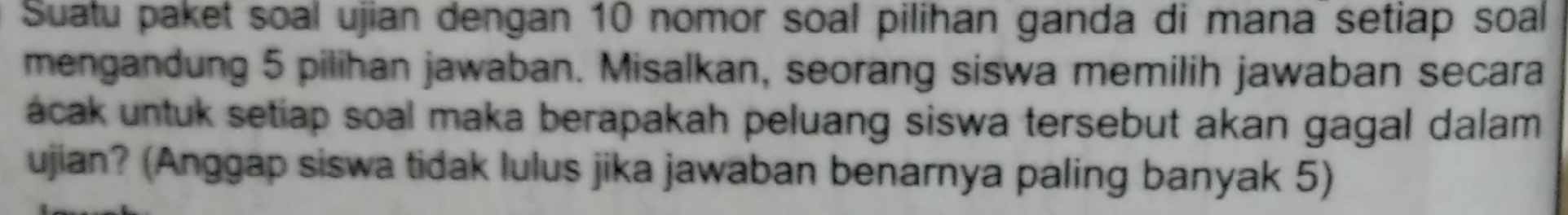 Suatu paket soal ujian dengan 10 nomor soal pilihan ganda di mana setiap soal 
mengandung 5 pilihan jawaban. Misalkan, seorang siswa memilih jawaban secara 
ácak untuk setiap soal maka berapakah peluang siswa tersebut akan gagal dalam. 
ujian? (Anggap siswa tidak lulus jika jawaban benarnya paling banyak 5)