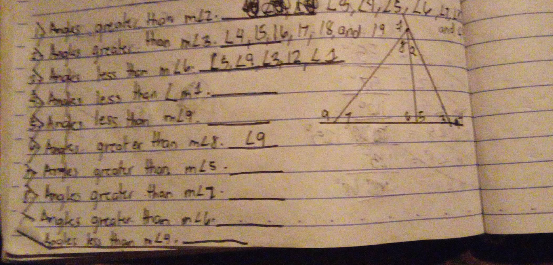 Angles greaks than miz.
Angls greats than m∠ 3
3 Ances less then m∠ 6 ∠ 5,∠ 9,∠ 3,12,∠ 1
AAmaken less than LM^1 _
Ances less than m∠ 3 _
Aangls greater than m∠ 8. ∠ q
Angles graadr then m∠ 5. _
baks gradts than m∠ 2 _
Anakes greaten than m∠ 6 _
bookes les than m∠ 4. _