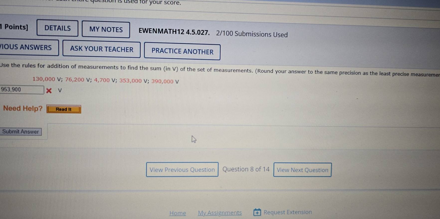 estion is used for your score. 
1 Points] DETAILS MY NOTES EWENMATH12 4.5.027. 2/100 Submissions Used 
VIOUS ANSWERS ASK YOUR TEACHER PRACTICE ANOTHER 
Use the rules for addition of measurements to find the sum (in V) of the set of measurements. (Round your answer to the same precision as the least precise measuremen
130,000 V; 76,200 V; 4,700 V; 353,000 V; 390,000 V
953,900 X V 
Need Help? Read It 
Submit Answer 
View Previous Question Question 8 of 14 View Next Question 
Home My Assignments Request Extension