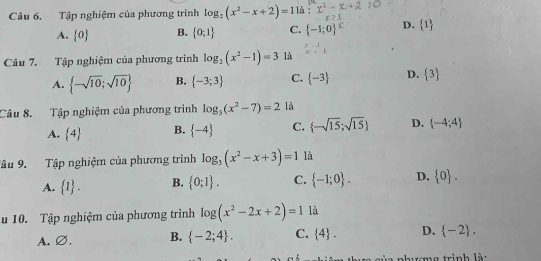 Tập nghiệm của phương trình log _2(x^2-x+2)=1 là :
B.
D.  1
A.  0  0;1
C.  -1;0
Câu 7. Tập nghiệm của phương trình log _2(x^2-1)=3 là
D.
A.  -sqrt(10);sqrt(10) B.  -3;3 C.  -3  3
Câu 8. Tập nghiệm của phương trình log _3(x^2-7)=2 là
A.  4
B.  -4
C.  -sqrt(15);sqrt(15) D.  -4;4
Tâu 9. Tập nghiệm của phương trình log _3(x^2-x+3)=1 là
D.
A.  1.
B.  0;1. C.  -1;0.  0. 
u 10. Tập nghiệm của phương trình log (x^2-2x+2)=1 là
A. Ø.
B.  -2;4. C.  4. D.  -2. 
chương trình là: