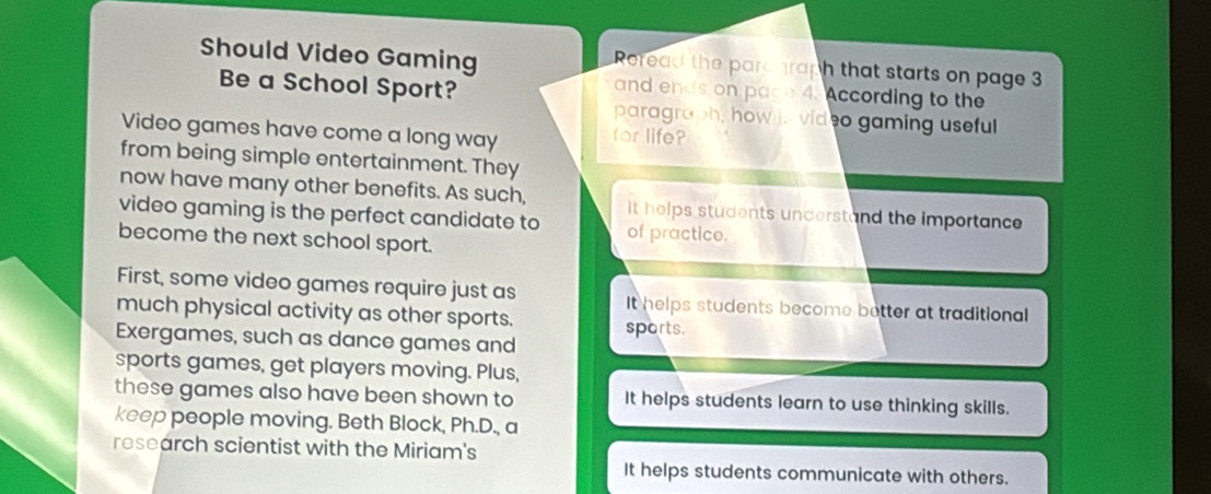 Should Video Gaming Reread the parc raph that starts on page 3
Be a School Sport?
and ends on pace 4. According to the
paragraph, how is vid eo gaming useful
Video games have come a long way
for life?
from being simple entertainment. They
now have many other benefits. As such, It helps students understand the importance
video gaming is the perfect candidate to of practice.
become the next school sport.
First, some video games require just as It helps students become better at traditional
much physical activity as other sports. sports.
Exergames, such as dance games and
sports games, get players moving. Plus,
these games also have been shown to It helps students learn to use thinking skills.
keep people moving. Beth Block, Ph.D., a
research scientist with the Miriam's
It helps students communicate with others.