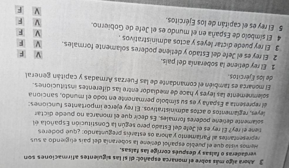 Ahora algo más sobre el monarca español: di si las siguientes afirmaciones son
verdaderas o falsas y después corrige las falsas.
Hemos visto que el pueblo español detiene la soberanía del país eligiendo a sus
representantes al Parlamento y ahora os estaréis preguntando: ¿qué poderes
tiene el rey? El rey es el Jefe del Estado pero según la Constitución Española él
solamente detiene poderes formales. Es decir que el monarca no puede dictar
leyes, reglamentos o actos administrativos. El rey ejerce importantes funciones:
él representa a España y es su símbolo permanente en todo el mundo, sanciona
solemnemente las leyes y hace de mediador entre las diferentes instituciones.
El monarca es también el comandante de las Fuerzas Armadas y capitán general
de los Ejércitos.
1 El rey detiene la soberanía del país. V F
2 El rey es el Jefe del Estado y detiene poderes solamente formales. V F
3 El rey puede dictar leyes y actos administrativos . ν F
4 El símbolo de España en el mundo es el Jefe de Gobierno.
F
5 El rey es el capitán de los Ejércitos. V F