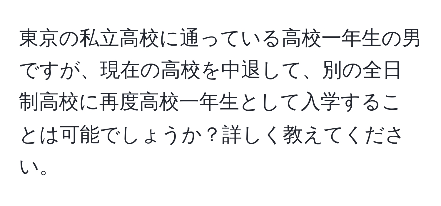 東京の私立高校に通っている高校一年生の男ですが、現在の高校を中退して、別の全日制高校に再度高校一年生として入学することは可能でしょうか？詳しく教えてください。