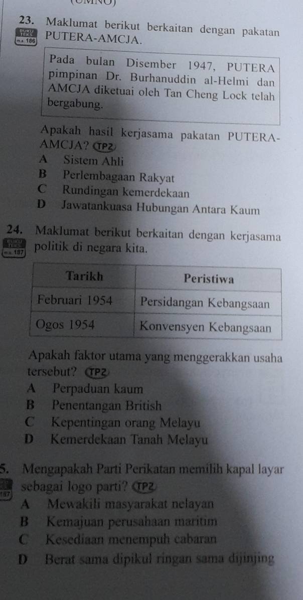 (UMNO)
23. Maklumat berikut berkaitan dengan pakatan
ms 186 PUTERA-AMCJA.
Pada bulan Disember 1947, PUTERA
pimpinan Dr. Burhanuddin al-Helmi dan
AMCJA diketuai oleh Tan Cheng Lock telah
bergabung.
Apakah hasil kerjasama pakatan PUTERA-
AMCJA? C
A Sistem Ahli
B Perlembagaan Rakyat
C Rundingan kemerdekaan
D Jawatankuasa Hubungan Antara Kaum
24. Maklumat berikut berkaitan dengan kerjasama
- 187 politik di negara kita.
Apakah faktor utama yang menggerakkan usaha
tersebut? Z
A Perpaduan kaum
B Penentangan British
C Kepentingan orang Melayu
D Kemerdekaan Tanah Melayu
5. Mengapakah Parti Perikatan memilih kapal layar
in sebagai logo parti?
A Mewakili masyarakat nelayan
B Kemajuan perusahaan maritim
C Kesediaan menempuh cabaran
D Berat sama dipikul ringan sama dijinjing