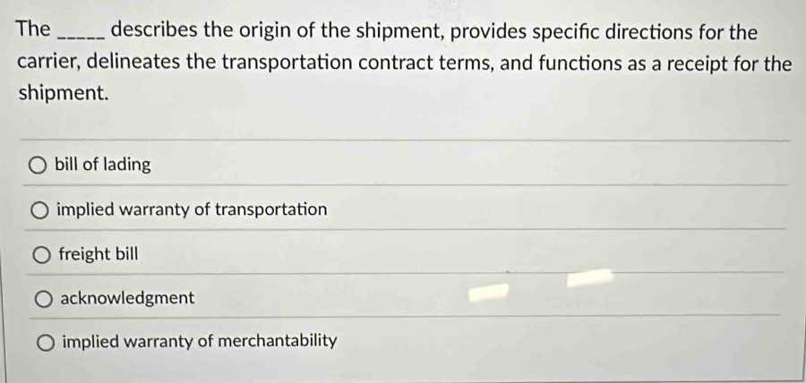 The _describes the origin of the shipment, provides specifc directions for the
carrier, delineates the transportation contract terms, and functions as a receipt for the
shipment.
bill of lading
implied warranty of transportation
freight bill
acknowledgment
implied warranty of merchantability