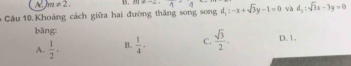 A. m!= 2. 
B. m!= -2. 
6 Câu 10.Khoảng cách giữa hai đường thăng song song d_1:-x+sqrt(3)y-1=0 và d_2:sqrt(3)x-3y=0
bǎng:
A.  1/2 .
B.  1/4 ·
C.  sqrt(3)/2 .
D. 1.