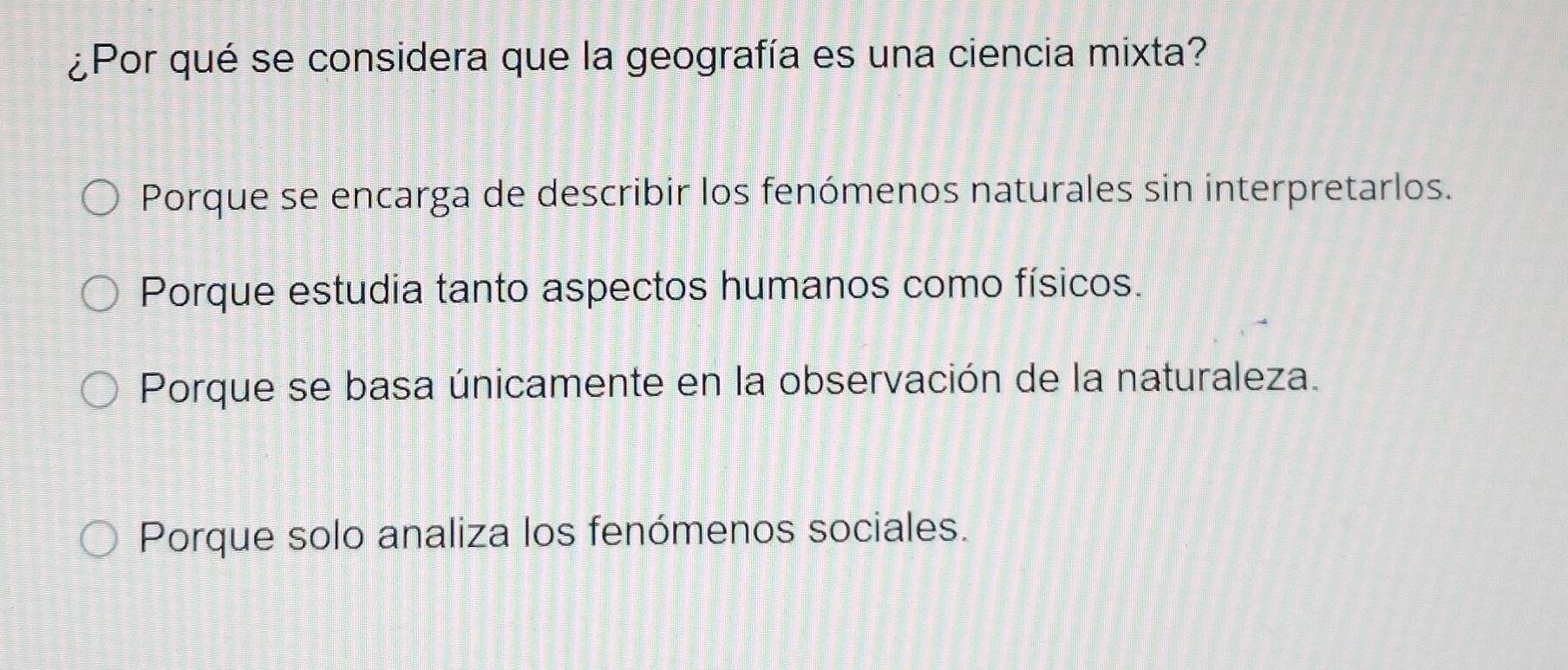 ¿Por qué se considera que la geografía es una ciencia mixta?
Porque se encarga de describir los fenómenos naturales sin interpretarlos.
Porque estudia tanto aspectos humanos como físicos.
Porque se basa únicamente en la observación de la naturaleza.
Porque solo analiza los fenómenos sociales.