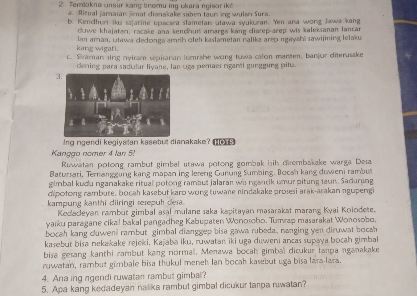 Temtokna unsur kang tinemu ing ukara ngisor iki!
a. Ritual jamasan jimat dianakake saben taun ing wulan Sura.
b. Kendhuri iku sajatine upacara slametan utawa syukuran. Yen ana wong Jawa kang
duwe khajatan, racake ana kendhuri amarga kang diarep-arep wis kaleksanan lancar
lan aman, utawa dedonga amrih oleh kaslametan nalika arep ngayahi sawijining lelaku
kang wigati.
c. Siraman sing nyiram sepisanan lumrahe wong tuwa calon manten, banjur diterusake
dening para sadulur liyane, lan uga pemaes nganti gunggung pitu.
Ing ngendi kegiyatan kasebut dianakake? HOTS
Kanggo nomer 4 lan 5!
Ruwatan potong rambut gimbal utawa potong gombak isih dirembakake warga Desa
Batursari, Temanggung kang mapan ing lereng Gunung Sumbing. Bocah kang duweni rambut
gimbal kudu nganakake ritual potong rambut jalaran wis ngancik umur pitung taun. Sadurung
dipotong rambute, bocah kasebut karo wong tuwane nindakake prosesi arak-arakan ngupengi
kampung kanthi diiringi sesepuh desa.
Kedadeyan rambut gimbal asal mulane saka kapitayan masarakat marang Kyai Kolodete,
yaiku paragane cikal bakal pangadheg Kabupaten Wonosobo. Tumrap masarakat Wonosobo,
bocah kang duweni rambut gimbal dianggep bisa gawa rubeda, nanging yen diruwat bocah
kasebut bisa nekakake rejeki. Kajaba iku, ruwatan iki uga duweni ancas supaya bocah gimbal
bisa gesang kanthi rambut kang normal. Menawa bocah gimbal dicukur tanpa nganakake
ruwatan, rambut gimbale bisa thukul meneh lan bocah kasebut uga bisa lara-lara.
4. Ana ing ngendi ruwatan rambut gimbal?
5. Apa kang kedadeyan nalika rambut gimbal dicukur tanpa ruwatan?