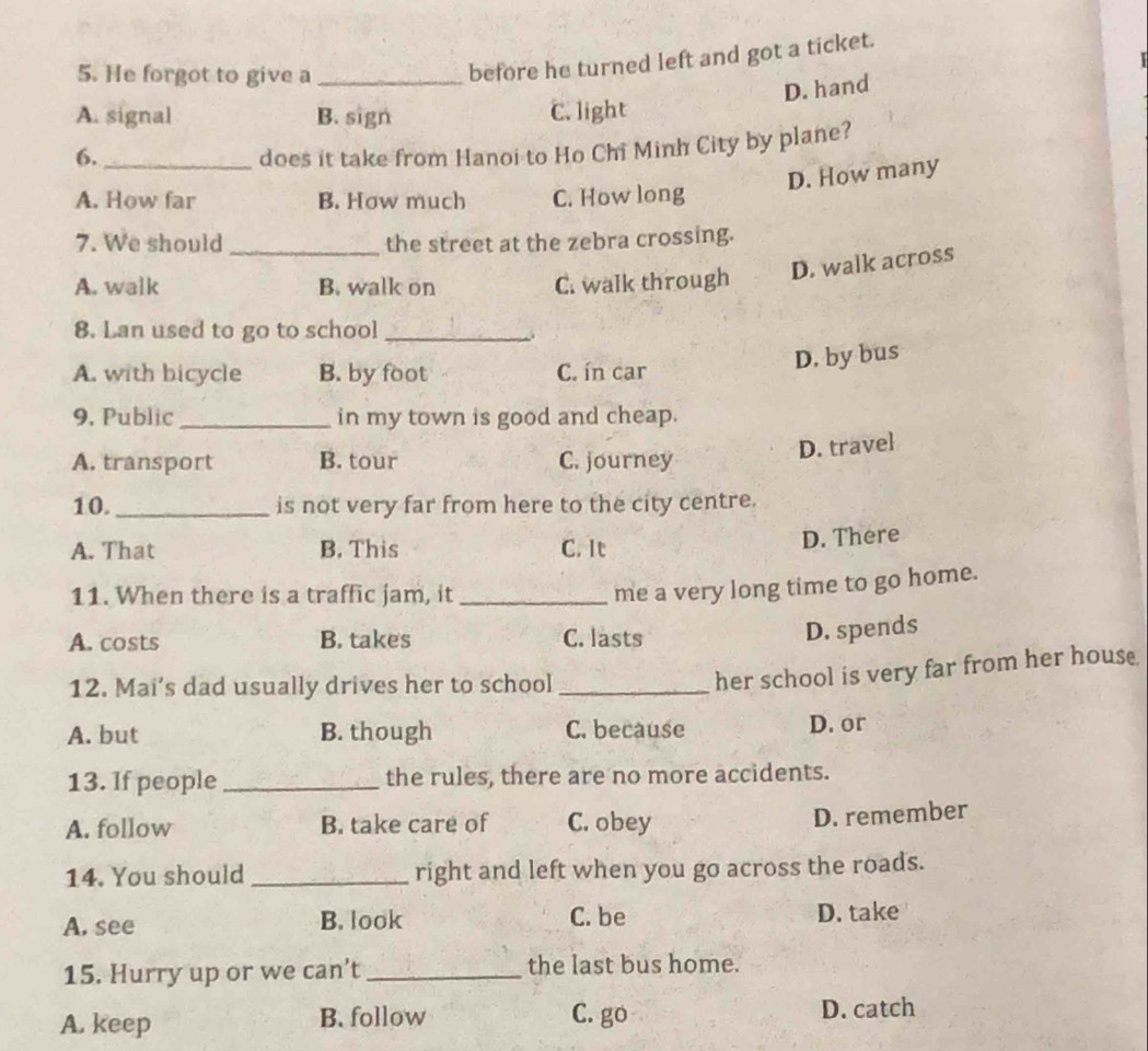 He forgot to give a_
before he turned left and got a ticket.
D. hand
A. signal B. sign C. light
6. _does it take from Hanoi to Ho Chi Minh City by plane?
D. How many
A. How far B. How much C. How long
7. We should _the street at the zebra crossing.
A. walk B. walk on C. walk through
D. walk across
8. Lan used to go to school_
A. with bicycle B. by foot C. ín car
D. by bus
9. Public_ in my town is good and cheap.
A. transport B. tour C. journey
D. travel
10. _is not very far from here to the city centre.
A. That B. This C. It
D. There
11. When there is a traffic jam, it_
me a very long time to go home.
A. costs B. takes C. lasts
D. spends
12. Mai's dad usually drives her to school_
her school is very far from her house
A. but B. though C. because D. or
13. If people _the rules, there are no more accidents.
A. follow B. take care of C. obey
D. remember
14. You should _right and left when you go across the roads.
A. see B. look C. be D. take
15. Hurry up or we can’t _the last bus home.
A. keep B. follow C. go D. catch