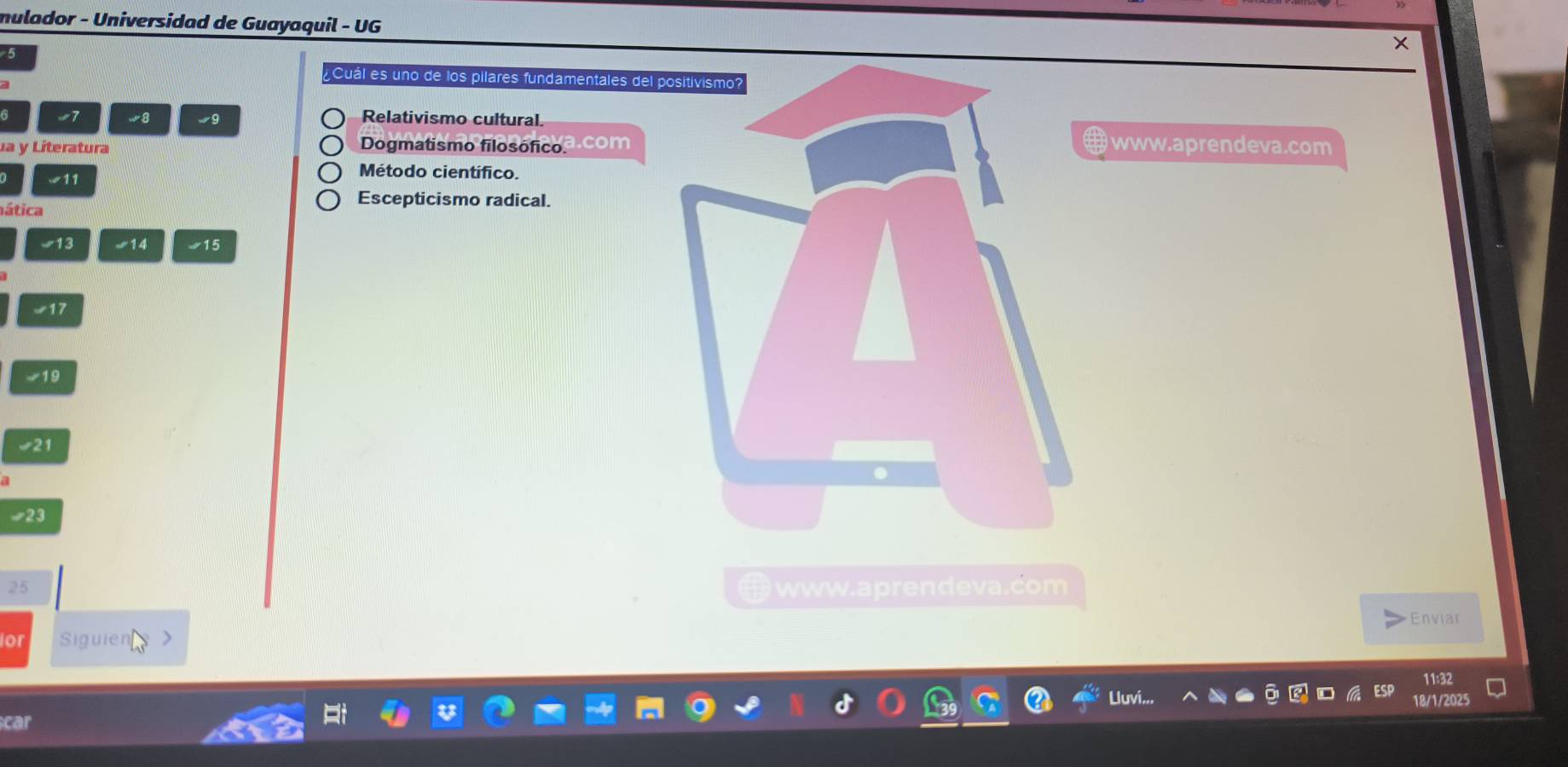 mulador - Universidad de Guayaquil - UG
5
Cuál es uno de los pilares fundamentales del p
d
6 w7 w8 wg Relativismo cultural.
a y Literatura Dogmatismo filosóficoª com www.aprendeva.com
w11
Método cientifico.
aática
Escepticismo radical.
-13 14 15
√17
19
-23
25 ww.aprendeva.com
D
Enviar
or Siguien
11:32
18/1/2025
car