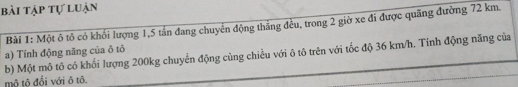 bài tập tự luận 
Bài 1: Một ô tô có khối lượng 1, 5 tấn đang chuyển động thẳng đều, trong 2 giờ xe đi được quãng đường 72 km. 
a) Tính động năng của ô tô 
b) Một mô tô có khối lượng 200kg chuyển động cùng chiều với ô tô trên với tốc độ 36 km/h. Tính động năng của 
mô tô đối với ô tô.