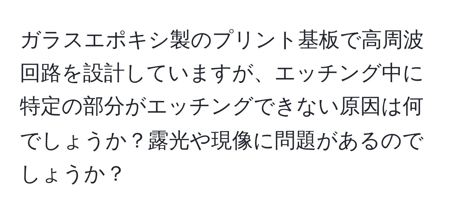 ガラスエポキシ製のプリント基板で高周波回路を設計していますが、エッチング中に特定の部分がエッチングできない原因は何でしょうか？露光や現像に問題があるのでしょうか？