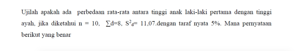 Ujilah apakah ada perbedaan rata-rata antara tinggi anak laki-laki pertama dengan tinggi 
ayah, jika diketahui n=10, sumlimits d=8, S^2d=11,07.dengan taraf nyata 5%. Mana pernyataan 
berikut yang benar