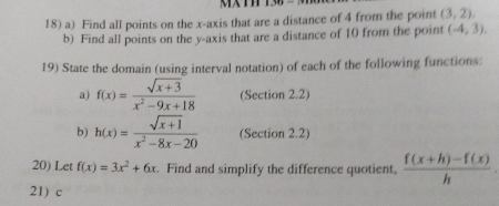 Find all points on the x-axis that are a distance of 4 from the point (3,2), 
b) Find all points on the y-axis that are a distance of 10 from the point (-4,3). 
19) State the domain (using interval notation) of each of the following functions: 
a) f(x)= (sqrt(x+3))/x^2-9x+18  (Section 2.2) 
b) h(x)= (sqrt(x+1))/x^2-8x-20  (Section 2.2) 
20) Let f(x)=3x^2+6x. Find and simplify the difference quotient,  (f(x+h)-f(x))/h . 
21) c