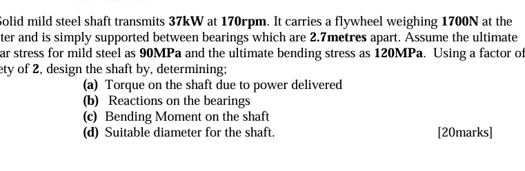 Solid mild steel shaft transmits 37kW at 170rpm. It carries a flywheel weighing 1700N at the 
ter and is simply supported between bearings which are 2.7metres apart. Assume the ultimate 
ar stress for mild steel as 90MPa and the ultimate bending stress as 120MPa. Using a factor of 
ety of 2, design the shaft by, determining; 
(a) Torque on the shaft due to power delivered 
(b) Reactions on the bearings 
(c) Bending Moment on the shaft 
(d) Suitable diameter for the shaft. [20marks]