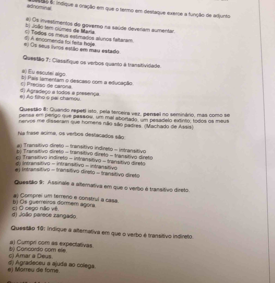 adnominal.
estão 6: Índique a oração em que o termo em destaque exerce a função de adjunto
a) Os investimentos do governo na saúde deveriam aumentar.
b) João tem ciúmes de Maria.
c) Todos os meus estimados alunos faltaram.
d) A encomenda foi feita hoje.
e) Os seus livros estão em mau estado.
Questão 7: Classifique os verbos quanto à transitividade.
a) Eu escutei algo.
b) Pais lamentam o descaso com a educação.
c) Preciso de carona.
d) Agradeço a todos a presença.
e) Ao filho o pai chamou.
Questão 8: Quando repeti isto, pela terceira vez, pensei no seminário, mas como se
pensa em perigo que passou, um mal abortado, um pesadelo extinto; todos os meus
nervos me disseram que homens não são padres. (Machado de Assis)
Na frase acima, os verbos destacados são:
a) Transitivo direto - transitivo indireto - intransitivo
b) Transitivo direto - transitivo direto - transitivo direto
c) Transitivo indireto - intransitivo - transitivo direto
d) Intransitivo - intransitivo - intransitivo
e) Intransitivo - transitivo direto - transitivo direto
Questão 9: Assinale a alternativa em que o verbo é transitivo direto.
a) Comprei um terreno e construí a casa.
b) Os guerreiros dormem agora.
c) O cego não vê,
d) João parece zangado,
Questão 10: Indique a alternativa em que o verbo é transitivo indireto.
a) Cumpri com as expectativas.
b) Concordo com ele.
c) Amar a Deus,
d) Agradeceu a ajuda ao colega.
e) Morreu de fome.