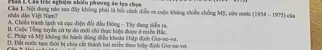 Phân I. Cầu trắc nghiệm nhiều phương án lựa chọn
Câu 1. Nội dung nào sau đây không phải là bối cảnh diễn ra cuộc kháng chiến chống Mỹ, cứu nước
nhân dân Việt Nam? (1954-1975) của
A. Chiến tranh lạnh và cục diện đối đầu Đông - Tây đang diễn ra.
B. Cuộc Tổng tuyển cử tự do mới chỉ thực hiện được ở miền Bắc.
C. Pháp và Mỹ không thi hành đúng điều khoản Hiệp định Giơ-ne-vơ.
D. Đất nước tạm thời bị chia cắt thành hai miền theo hiệp định Giơ-ne-vơ.