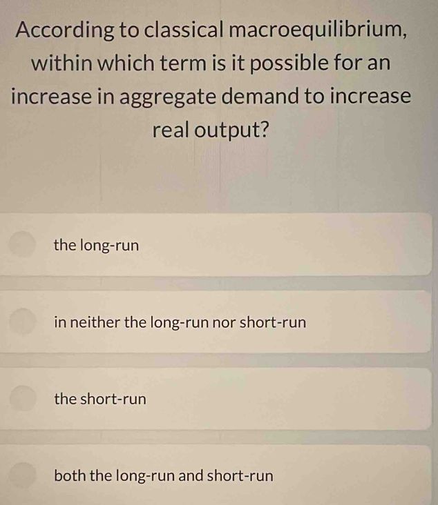 According to classical macroequilibrium,
within which term is it possible for an
increase in aggregate demand to increase
real output?
the long-run
in neither the long-run nor short-run
the short-run
both the long-run and short-run