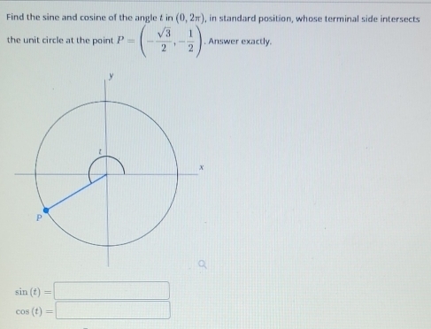 Find the sine and cosine of the angle t in (0,2π ) , in standard position, whose terminal side intersects
the unit circle at the point P=(- sqrt(3)/2 ,- 1/2 ). Answer exactly.
sin (t)=□
cos (t)=□