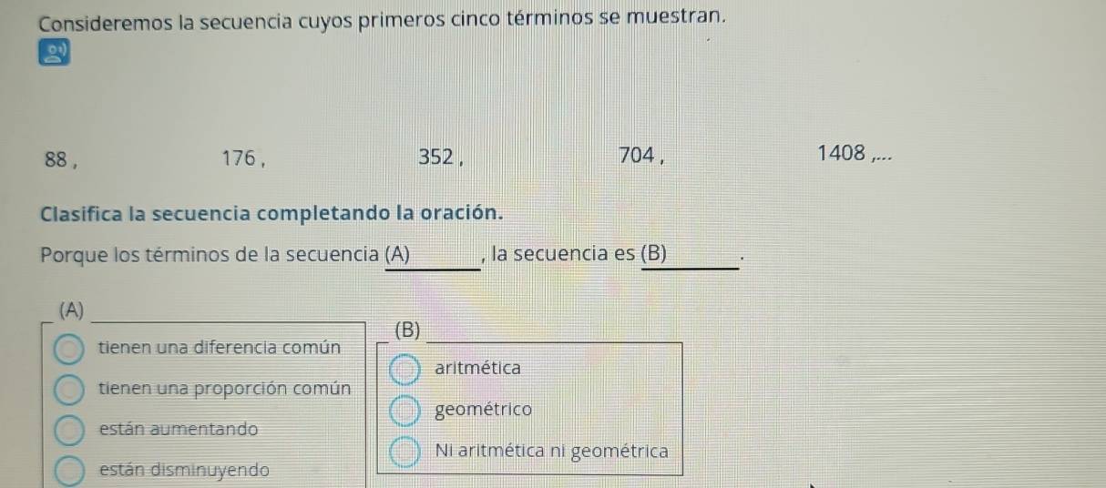 Consideremos la secuencia cuyos primeros cinco términos se muestran.
88 , 176 , 352 , 704 , 1408 ,...
Clasifica la secuencia completando la oración.
_
_
Porque los términos de la secuencia (A) , la secuencia es (B) .
(A)
(B)
tienen una diferencia común
aritmética
tienen una proporción común
geométrico
están aumentando
Ni aritmética ni geométrica
están disminuyendo