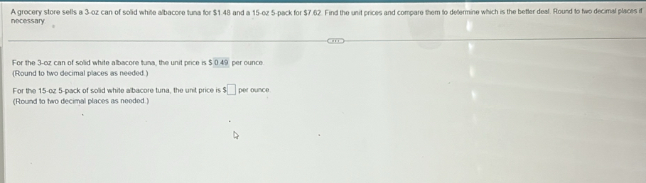 A grocery store sells a 3-oz can of solid white albacore tuna for $1.48 and a 15-oz 5 -pack for $7.62. Find the unit prices and compare them to determine which is the better deal. Round to two decimal places if 
necessary 
For the 3-oz can of solid white albacore tuna, the unit price is SOAS per ounce
(Round to two decimal places as needed.) 
For the 15-oz 5 -pack of solid white albacore tuna, the unit price is $□ per ounce
(Round to two decimal places as needed.)