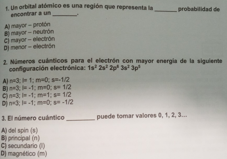 Un orbital atómico es una región que representa la _probabilidad de
encontrar a un _.
A) mayor - protón
B) mayor - neutrón
C) mayor - electrón
D) menor - electrón
2. Números cuánticos para el electrón con mayor energía de la siguiente
configuración electrónica: 1s^22s^22p^63s^23p^5
A) n=3; l=1; m=0; s=-1/2
B) n=3; l=-1; m=0; s=1/2
C) n=3; l=-1; m=1; s=1/2
D) n=3; l=-1; m=0; s=-1/2
3. El número cuántico_ puede tomar valores 0, 1, 2, 3...
A) del spin (s)
B) principal (n)
C) secundario (I)
D) magnético (m)