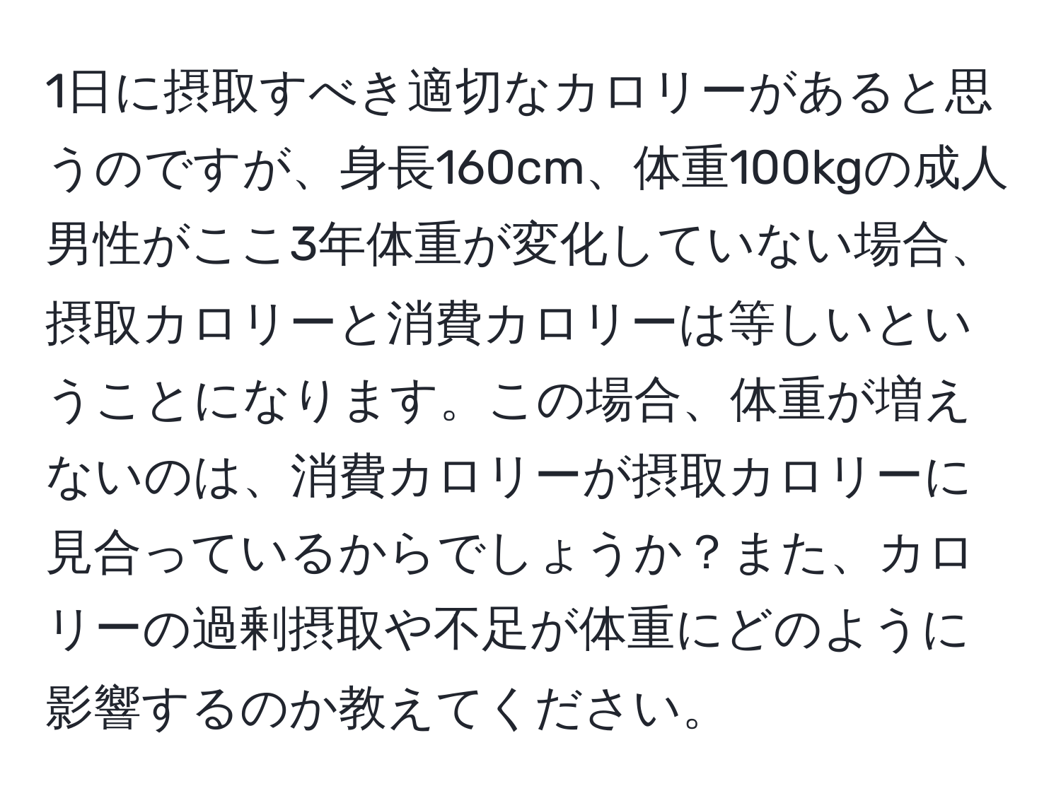 1日に摂取すべき適切なカロリーがあると思うのですが、身長160cm、体重100kgの成人男性がここ3年体重が変化していない場合、摂取カロリーと消費カロリーは等しいということになります。この場合、体重が増えないのは、消費カロリーが摂取カロリーに見合っているからでしょうか？また、カロリーの過剰摂取や不足が体重にどのように影響するのか教えてください。