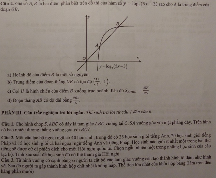 Giả sử A, B là hai điểm phân biệt trên đồ thị của hàm số y=log _3(5x-3) sao cho A là trung điểm của
doạn OB.
a) Hoành độ của điểm B là một số nguyên.
b) Trung điểm của đoạn thẳng OB có tọa độ ( 12/5 ;1).
c) Gọi H là hình chiếu của điểm B xuống trục hoành. Khi đó S_△ OBH= sqrt(61)/25 
d) Đoạn thẳng AB có độ dài bằng  sqrt(61)/5 .
PHẢN III. Câu trắc nghiệm trã lời ngắn. Thí sinh trả lời từ câu 1 đến câu 6.
Câu 1. Cho hình chóp S. ABC có đáy là tam giác ABC vuông tại C, SA vuông góc với mặt phẳng đáy. Trên hình
có bao nhiêu đường thăng vuông góc với BC?
Câu 2. Một câu lạc bộ ngoại ngữ có 40 học sinh, trong đó có 25 học sinh giỏi tiếng Anh, 20 học sinh giỏi tiếng
Pháp và 15 học sinh giỏi cả hai ngoại ngữ tiếng Anh và tiếng Pháp. Học sinh nào giỏi ít nhất một trong hai thứ
tiếng sẽ được cử đi phiên dịch cho một Hội nghị quốc tế. Chọn ngẫu nhiên một trong những học sinh của câu
lạc bộ. Tính xác suất để học sinh đó có thể tham gia Hội nghị.
Câu 3. Từ hình vuông có cạnh bằng 6 người ta cắt bỏ các tam giác vuông cận tạo thành hình tô đậm như hình
vẽ. Sau đó người ta gập thành hình hộp chữ nhật không nắp. Thể tích lớn nhất của khối hộp bằng (làm tròn đến
hàng phần mười)