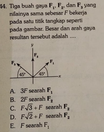 Tiga buah gaya F_1,F_2 , dan F_3 yang
nilainya sama sebesar F bekerja
pada satu titik tangkap seperti
pada gambar. Besar dan arah gaya
resultan tersebut adalah ....
A. 3F searah F_1
B. 2F searah F_2
C. Fsqrt(3)+F searah F_2
D. Fsqrt(2)+F searah F_2
E. F searah F_1