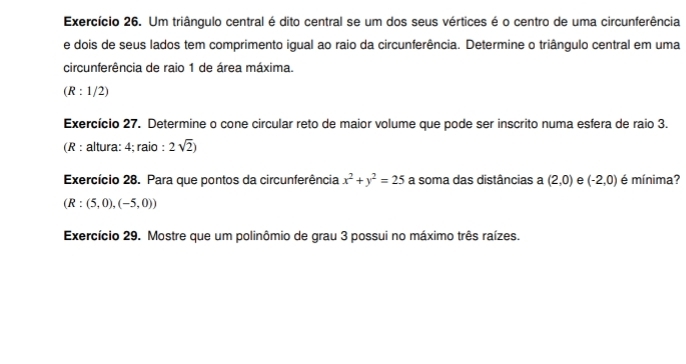 Exercício 26. Um triângulo central é dito central se um dos seus vértices é o centro de uma circunferência 
e dois de seus lados tem comprimento igual ao raio da circunferência. Determine o triângulo central em uma 
circunferência de raio 1 de área máxima.
(R:1/2)
Exercício 27. Determine o cone circular reto de maior volume que pode ser inscrito numa esfera de raio 3. 
(R : altura: 4; raio : 2sqrt(2))
Exercício 28. Para que pontos da circunferência x^2+y^2=25 a soma das distâncias a (2,0) e (-2,0) é mínima?
(R:(5,0),(-5,0))
Exercício 29. Mostre que um polinômio de grau 3 possui no máximo três raízes.