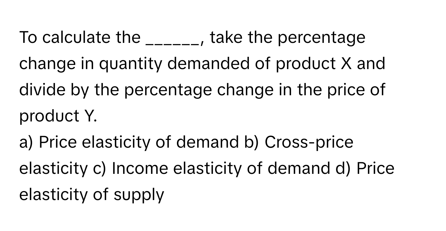 To calculate the ______, take the percentage change in quantity demanded of product X and divide by the percentage change in the price of product Y.

a) Price elasticity of demand b) Cross-price elasticity c) Income elasticity of demand d) Price elasticity of supply