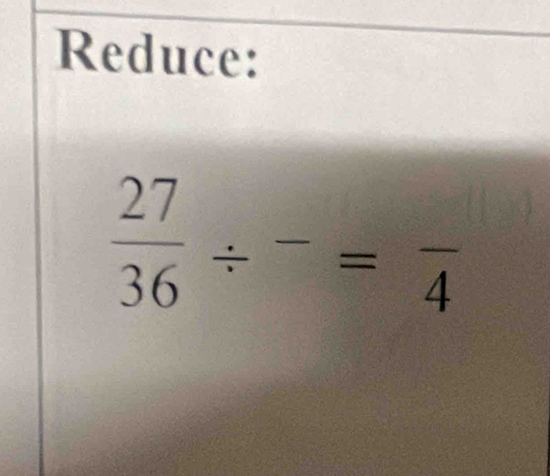 Reduce:
 27/36 / -=frac 4