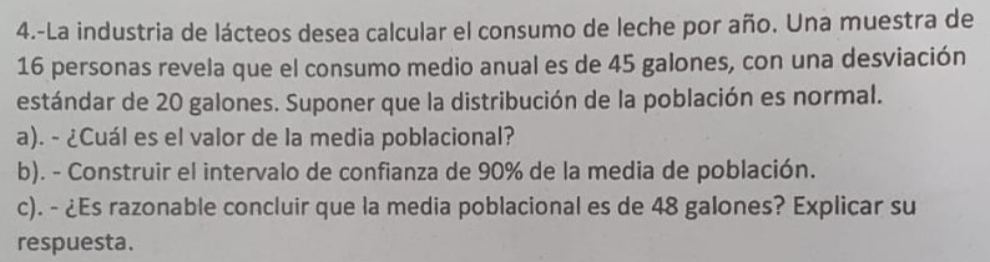 4.-La industria de lácteos desea calcular el consumo de leche por año. Una muestra de
16 personas revela que el consumo medio anual es de 45 galones, con una desviación 
estándar de 20 galones. Suponer que la distribución de la población es normal. 
a). - ¿Cuál es el valor de la media poblacional? 
b). - Construir el intervalo de confianza de 90% de la media de población. 
c). - ¿Es razonable concluir que la media poblacional es de 48 galones? Explicar su 
respuesta.