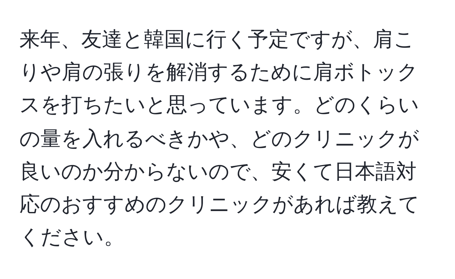 来年、友達と韓国に行く予定ですが、肩こりや肩の張りを解消するために肩ボトックスを打ちたいと思っています。どのくらいの量を入れるべきかや、どのクリニックが良いのか分からないので、安くて日本語対応のおすすめのクリニックがあれば教えてください。