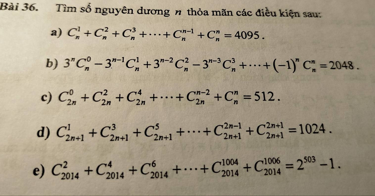 Tìm số nguyên dương n thỏa mãn các điều kiện sau: 
a) C_n^(1+C_n^2+C_n^3+·s +C_n^(n-1)+C_n^n=4095. 
b) 3^n)C_n^(0-3.^n-1)C_n^(1+3^n-2)C_n^(2-3^n-3)C_n^(3+·s +(-1)^n)C_n^(n=2048. 
c) C_(2n)^0+C_(2n)^2+C_(2n)^4+·s +C_(2n)^(n-2)+C_n^n=512. 
d) C_(2n+1)^1+C_(2n+1)^3+C_(2n+1)^5+·s +C_(2n+1)^(2n-1)+C_(2n+1)^(2n+1)=1024. 
e) C_(2014)^2+C_(2014)^4+C_(2014)^6+·s +C_(2014)^(1004)+C_(2014)^(1006)=2^503)-1.