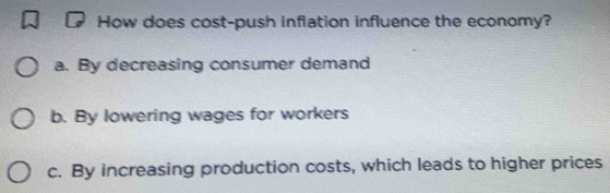 How does cost-push inflation influence the economy?
a. By decreasing consumer demand
b. By lowering wages for workers
c. By increasing production costs, which leads to higher prices