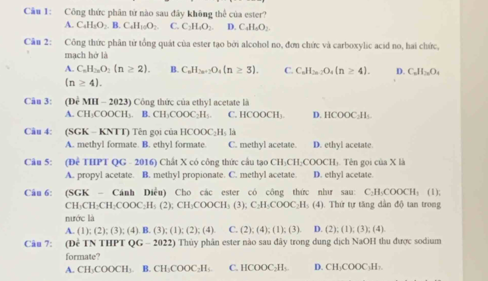 Công thức phân tứ nào sau đây không thể của ester?
A. C_4H_8O_2. B. C_4H_10O_2. C. C_2H_4O_2. D. C_4H_6O_2.
Câu 2: Công thức phân tử tổng quát của ester tạo bởi alcohol no, đơn chức và carboxylic acid no, hai chức,
mạch hở là
A. C_nH_2nO_2(n≥ 2). B. C_nH_2n+2O_4(n≥ 3). C. C_nH_2n-2O_4(n≥ 4). D. C_nH_2nO_4
(n≥ 4).
Câu 3: (DeMH-2023) Công thức của ethyl acetate là
A. CH_3COOCH_3. B. CH_3COOC_2H_5. ( C.HCOOCH_3. D. HCOOC_2H_5.
Câu 4: (SGK-KNTT) Tên gọi của HCOOC_2H_5la
A. methyl formate. B. ethyl formate C. methyl acetate. D. ethyl acetate
Câu 5: (Đề THPT QG-2016) Chất X có công thức cầu tạo CH_3CH_2COOCH_3.  Tên gọi của X là
A. propyl acetate. B. methyl propionate. C. methyl acetate. D. ethyl acetate.
Câu 6: (SGK-Canh Diều) Cho các ester có công thức như sau: C_2H_5COOCH_3 (1);
CH_3CH_2CH_2COOC_2H_5(2);CH_3COOCH_3(3);C_2H_5COOC_2H_5(4).  Thứ tự tăng dân độ tan trong
nước là
A. (1);(2);(3);(4).B.(3);(1);(2);(4). C. (2);(4);(1);(3). D. (2);(1); (3); (4
Câu 7: (Đề TN THPT QG-2022) Thủy phân ester nào sau đây trong dung dịch NaOH thu được sodium
formate?
A. CH_3COOCH_3 B. CH_3COOC_2H_5. C. HCOOC_2H_5. D. CH_3COOC_3H_7.