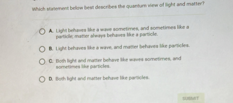 Which statement below best describes the quantum view of light and matter?
A. Light behaves like a wave sometimes, and sometimes like a
particle; matter always behaves like a particle.
B. Light behaves like a wave, and matter behaves like particles.
C. Both light and matter behave like waves sometimes, and
sometimes like particles.
D. Both light and matter behave like particles.
SUBMIT