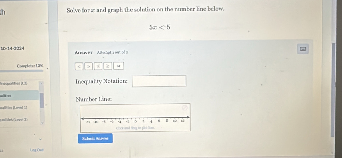 th Solve for x and graph the solution on the number line below.
5x<5</tex> 
10-14-2024 
Answer Attempt 1 out of 2 
Complete: 13% < > S 2 or 
Inequalities (L2) Inequality Notation: □ 
alities 
Number Line: 
ualities (Level 1) 
qualities (Level 2) 
Submit Answer 
za Log Out