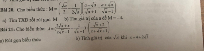 Cho biểu thức : M=( sqrt(a)/2 - 1/2sqrt(a) )( (a-sqrt(a))/sqrt(a)+1 - (a+sqrt(a))/sqrt(a)-1 )
a) Tìm TXĐ rồi rút gọn M b) Tìm giá trị của a đề M=-4. 
Bài 21: Cho biểu thức: A=( (2sqrt(x)+x)/xsqrt(x)-1 - 1/sqrt(x)-1 ):( (sqrt(x)+2)/x+sqrt(x)+1 )
a) Rút gọn biểu thức b) Tính giá trị của sqrt(A) khi x=4+2sqrt(3)