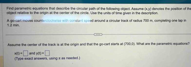 Find parametric equations that describe the circular path of the following object. Assume (x,y) denotes the position of th 
object relative to the origin at the center of the circle. Use the units of time given in the description. 
A go-cart moves counterclockwise with constant speed around a circular track of radius 700 m, completing one lap in
1.2 min. 
Assume the center of the track is at the origin and that the go-cart starts at (700,0). What are the parametric equations?
x(t)=□ and y(t)=□
(Type exact answers, using π as needed.)